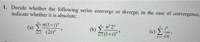 1. Decide whether the following series converge or diverge; in the case of convergence,
indicate whether it is absolute:
(a) n(1+i)"
"=1 (2i)"
(b) _n²2"
=1(1+i)"
(c) 27.
n=1 VN