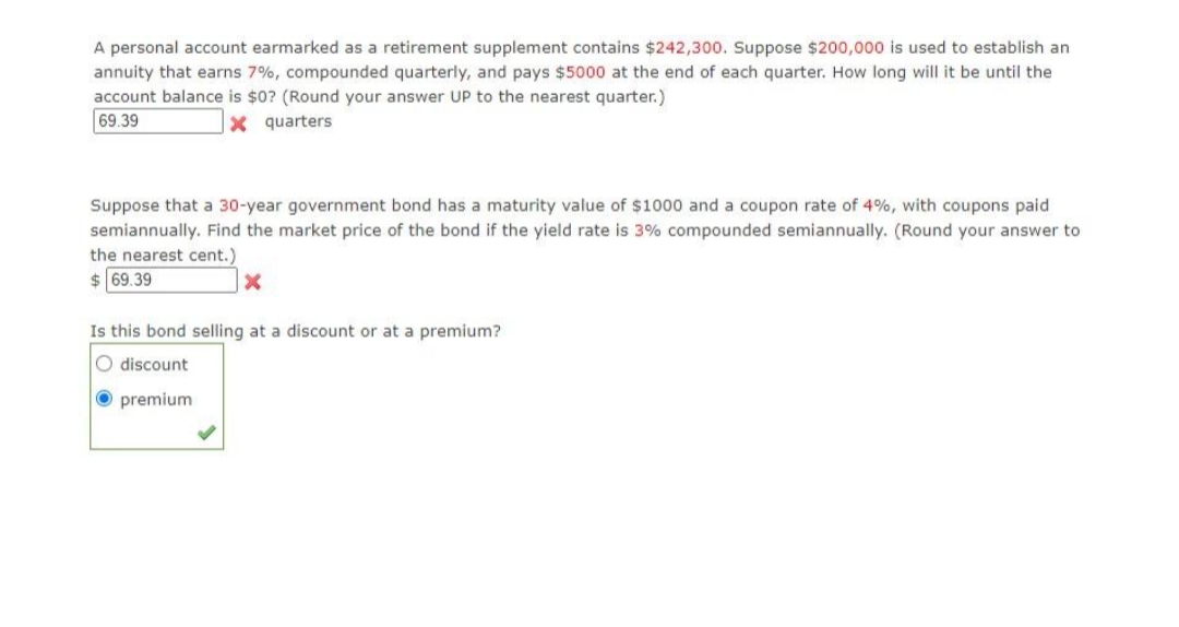 A personal account earmarked as a retirement supplement contains $242,300. Suppose $200,000 is used to establish an
annuity that earns 7%, compounded quarterly, and pays $5000 at the end of each quarter. How long will it be until the
account balance is $0? (Round your answer UP to the nearest quarter.)
69.39
X quarters
Suppose that a 30-year government bond has a maturity value of $1000 and a coupon rate of 4%, with coupons paid
semiannually. Find the market price of the bond if the yield rate is 3% compounded semiannually. (Round your answer to
the nearest cent.)
$ 69.39
Is this bond selling at a discount or at a premium?
O discount
O premium
