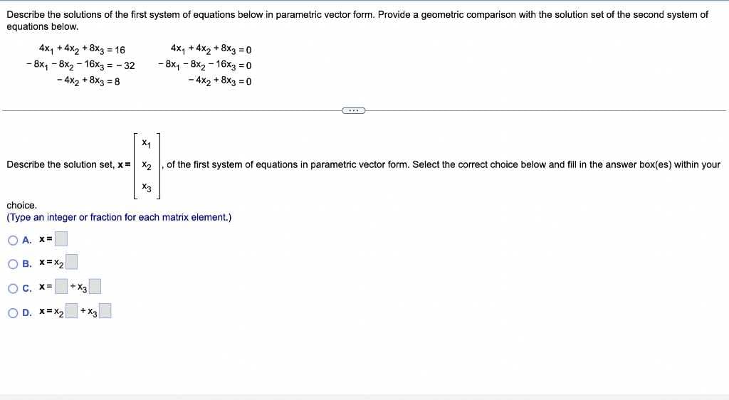 Describe the solutions of the first system of equations below in parametric vector form. Provide a geometric comparison with the solution set of the second system of
equations below.
4x₁ +4x2+8x3 = 16
- 8x₁-8x2-16x3 = -32
- 4x2 + 8×3 = 8
Describe the solution set, x =
C. X= +X3
X₁
OD. X=X₂
4x₁ + 4x2 + 8x3=0
-8x₁8x2-16x3 = 0
- 4x2 + 8x3 = 0
choice.
(Type an integer or fraction for each matrix element.)
OA. X=
OB. X=X₂
of the first system of equations in parametric vector form. Select the correct choice below and fill in the answer box(es) within your
X2
X3