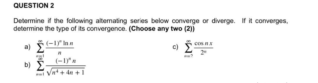 QUESTION 2
Determine if the following alternating series below converge or diverge. If it converges,
determine the type of its convergence. (Choose any two (2))
a) Σ
n=1
200
b) Σ
(−1)" In n
n
(−1)" n
h=i Vnt + 4n + 1
80
c) Σ
H=9
COS n x
2n