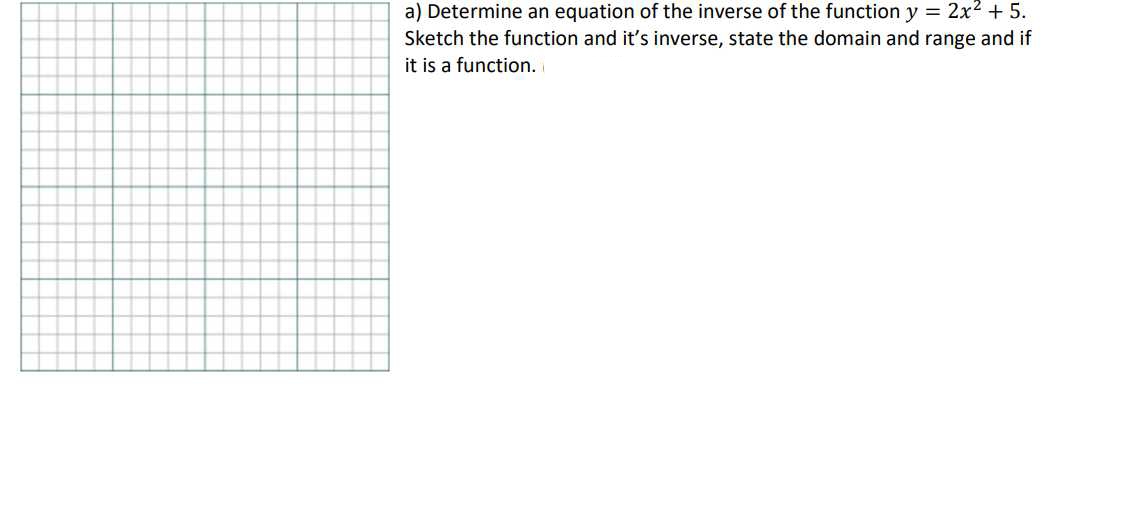 a) Determine an equation of the inverse of the function y = 2x² + 5.
Sketch the function and it's inverse, state the domain and range and if
it is a function.