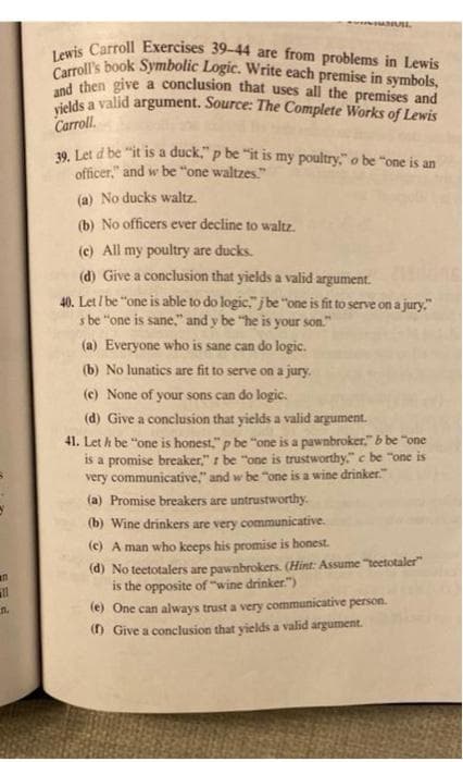 Lewis Carroll Exercises 39-44 are from problems in Lewis
Carroll's book Symbolic Logic. Write each premise in symbols,
w UL
C then give a conclusion that uses all the premises and
yields a
a valid argument. Source: The Complete Works of Lewis
Carroll.
39. Let d be "it is a duck," p be "it is my poultry," o be "one is an
officer," and w be "one waltzes."
(a) No ducks waltz.
(b) No officers ever decline to waltz.
(c) All my poultry are ducks.
(d) Give a conclusion that yields a valid argument.
40. Let / be "one is able to do logic," j be "one is fit to serve on a jury."
s be "one is sane," and y be "he is your son."
(a) Everyone who is sane can do logic.
(b) No lunatics are fit to serve on a jury.
(c) None of your sons can do logic.
(d) Give a conclusion that yields a valid argument.
41. Let h be "one is honest." p be "one is a pawnbroker." b be "one
is a promise breaker," I be "one is trustworthy," c be "one is
very communicative," and w be "one is a wine drinker."
(a) Promise breakers are untrustworthy.
(b) Wine drinkers are very communicative.
(c) A man who keeps his promise is honest.
(d) No teetotalers are pawnbrokers. (Hint: Assume "teetotaler"
is the opposite of "wine drinker.")
(e) One can always trust a very communicative person.
() Give a conclusion that yields a valid argument.
