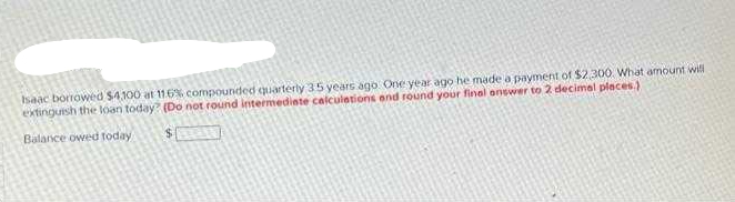 haac borrowed $4.100 at 11.6%, compounded quarterly 35 years ago One year ago he made a payment of $2300. What amount will
extinguish the loan today (Do not round intermedinte calculations and round your final onswer to 2 decimal places.)
Balance owed foday
$ 0
