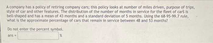 A company has a policy of retiring company cars; this policy looks at number of miles driven, purpose of trips,
style of car and other features. The distribution of the number of months in service for the fleet of cars is
bell-shaped and has a mean of 43 months and a standard deviation of 5 months. Using the 68-95-99.7 rule,
what is the approximate percentage of cars that remain in service between 48 and 53 months?
Do not enter the percent symbol.
ans