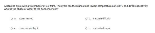 A Rankine cycle with a water boiler at 3.0 MPa. The cycle has the highest and lowest temperatures of 450°C and 45°C respectively.
what is the phase of water at the condenser exit?
o a. super heated
ob saturated liquid
O c. compressed liquid
od saturated vapor
