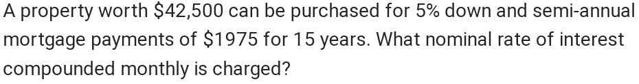 A property worth $42,500 can be purchased for 5% down and semi-annual
mortgage payments of $1975 for 15 years. What nominal rate of interest
compounded monthly is charged?
