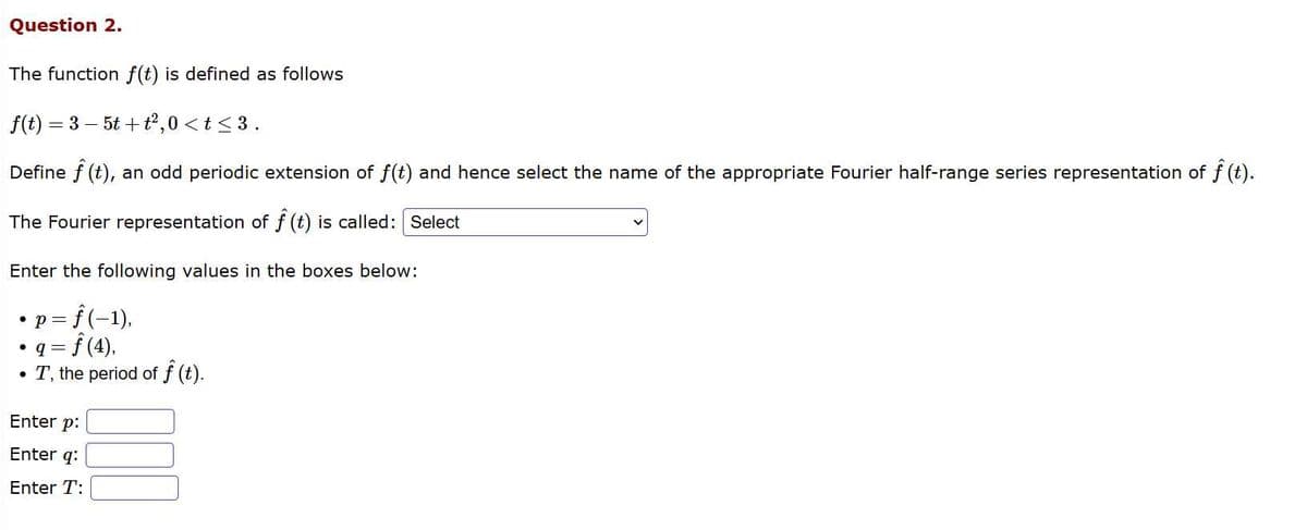 Question 2.
The function f(t) is defined as follows
f(t) = 3-5t+t²,0 <t≤ 3.
Define f (t), an odd periodic extension of f(t) and hence select the name of the appropriate Fourier half-range series representation of f (t).
The Fourier representation of f(t) is called: Select
Enter the following values in the boxes below:
●
· p = f(−1),
= ƒ (4),
• T, the period of f (t).
● 9 =
Enter p:
Enter q:
Enter T: