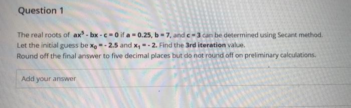 Question 1
The real roots of ax - bx - c =0 if a = 0.25, b = 7, and c = 3 can be determined using Secant method.
Let the initial guess be x, = - 2.5 and x, = - 2. Find the 3rd iteration value.
Round off the final answer to five decimal places but do not round off on preliminary calculations.
Add your answer
