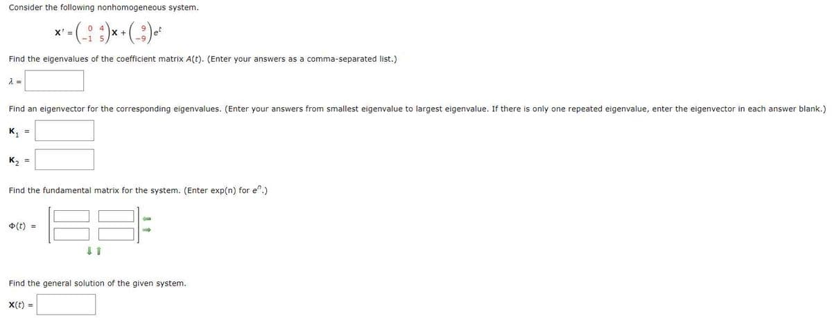 Consider the following nonhomogeneous system.
04
X' =
x^² - ( _ : _ ² ) x + ( ² ) ₁²
X
9
et
Find the eigenvalues of the coefficient matrix A(t). (Enter your answers as a comma-separated list.)
λ =
Find an eigenvector for the corresponding eigenvalues. (Enter your answers from smallest eigenvalue to largest eigenvalue. If there is only one repeated eigenvalue, enter the eigenvector in each answer blank.)
K₁
=
K₂ =
Find the fundamental matrix for the system. (Enter exp(n) for e^.)
o(t) =
C
Find the general solution of the given system.
X(t) =