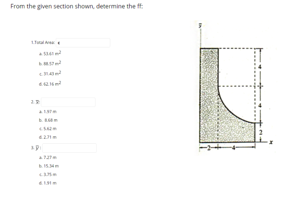 From the given section shown, determine the ff:
1.Total Area: c
a. 53.61 m2
b. 88.57 m2
c. 31.43 m2
d. 62.16 m2
2. X:
a. 1.97 m
b. 8.68 m
c. 5.62 m
d. 2.71 m
3. Ў:
a. 7.27 m
b. 15.34 m
с. 3.75 m
d. 1.91 m
