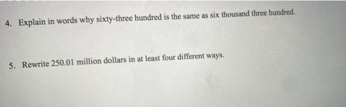 4. Explain in words why sixty-three hundred is the same as six thousand three hundred.
5. Rewrite 250.01 million dollars in at least four different ways.
