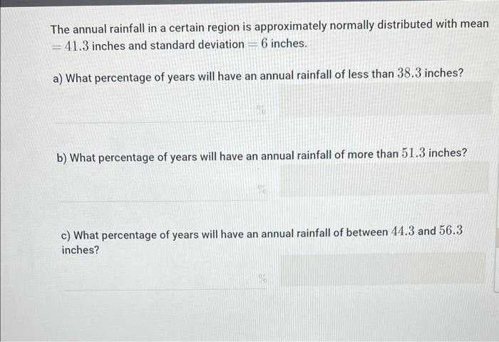 The annual rainfall in a certain region is approximately normally distributed with mean
= 41.3 inches and standard deviation = 6 inches.
a) What percentage of years will have an annual rainfall of less than 38.3 inches?
b) What percentage of years will have an annual rainfall of more than 51.3 inches?
c) What percentage of years will have an annual rainfall of between 44.3 and 56.3
inches?