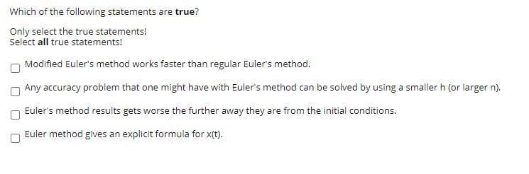 Which of the following statements are true?
Only select the true statements!
Select all true statements!
Modified Euler's method works faster than regular Euler's method.
Any accuracy problem that one might have with Euler's method can be solved by using a smaller h (or larger n).
Euler's method results gets worse the further away they are from the initial conditions.
Euler method gives an explicit formula for x(t).
