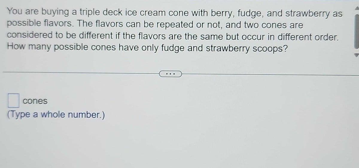 You are buying a triple deck ice cream cone with berry, fudge, and strawberry as
possible flavors. The flavors can be repeated or not, and two cones are
considered to be different if the flavors are the same but occur in different order.
How many possible cones have only fudge and strawberry scoops?
cones
(Type a whole number.)