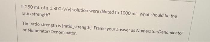 If 250 mL of a 1:800 (v/v) solution were diluted to 1000 mL, what should be the
ratio strength?
The ratio strength is [ratio_strength). Frame your answer as Numerator:Denominator
or Numerator/Denominator.
