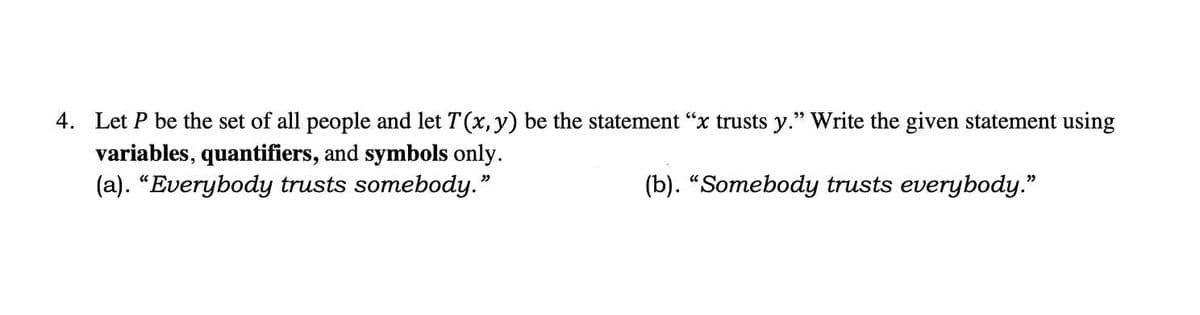 4. Let P be the set of all people and let T(x, y) be the statement "x trusts y." Write the given statement using
variables, quantifiers, and symbols only.
(a). "Everybody trusts somebody."
(b). "Somebody trusts everybody."