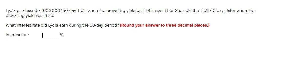 Lydia purchased a $100,000 150-day T-bill when the prevailing yield on T-bills was 4.5%. She sold the T-bill 60 days later when the
prevailing yield was 4.2%.
What interest rate did Lydia earn during the 60-day period? (Round your answer to three decimal places.)
Interest rate
%