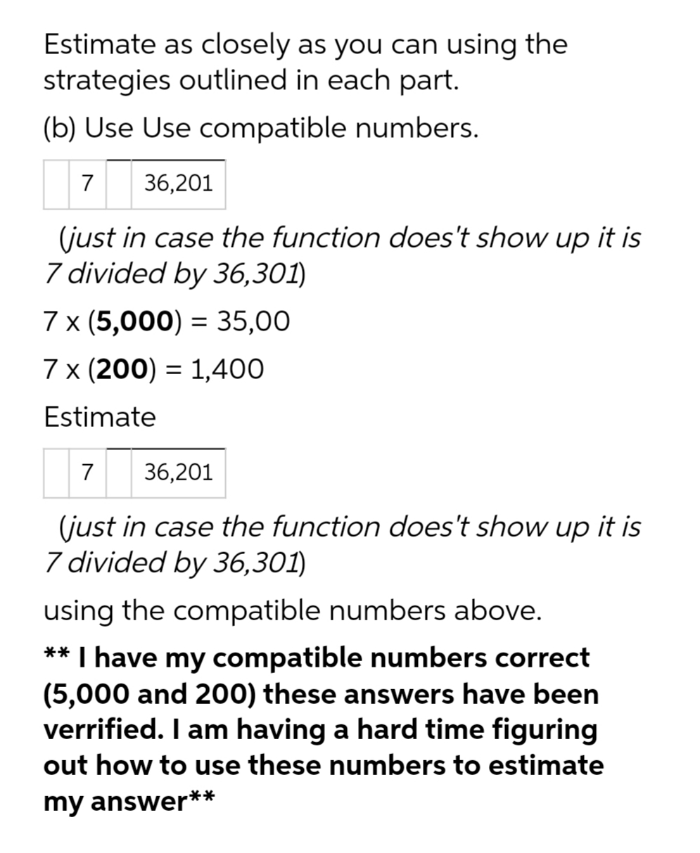 Estimate as closely as you can using the
strategies outlined in each part.
(b) Use Use compatible numbers.
7 36,201
(just in case the function does't show up it is
7 divided by 36,301)
7 x (5,000) = 35,00
7 x (200) = 1,400
Estimate
7
36,201
(just in case the function does't show up it is
7 divided by 36,301)
using the compatible numbers above.
** I have my compatible numbers correct
(5,000 and 200) these answers have been
verrified. I am having a hard time figuring
out how to use these numbers to estimate
my answer**