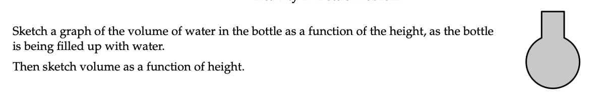 Sketch a graph of the volume of water in the bottle as a function of the height, as the bottle
is being filled up with water.
Then sketch volume as a function of height.