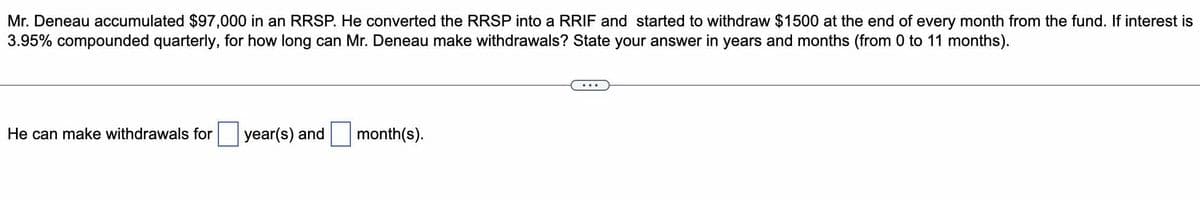 Mr. Deneau accumulated $97,000 in an RRSP. He converted the RRSP into a RRIF and started to withdraw $1500 at the end of every month from the fund. If interest is
3.95% compounded quarterly, for how long can Mr. Deneau make withdrawals? State your answer in years and months (from 0 to 11 months).
He can make withdrawals for
year(s) and
month(s).