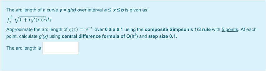 The arc length of a curve y = g(x) over interval a s x s b is given as:
S. VI+ (g'(x))²dx
Approximate the arc length of g(x) = e over 0 sxs1 using the composite Simpson's 1/3 rule with 5 points. At each
point, calculate g'(x) using central difference formula of O(h?) and step size 0.1.
The arc length is
