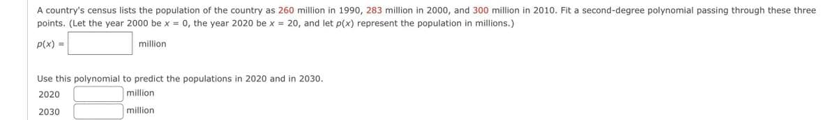 A country's census lists the population of the country as 260 million in 1990, 283 million in 2000, and 300 million in 2010. Fit a second-degree polynomial passing through these three
points. (Let the year 2000 be x = 0, the year 2020 be x = = 20, and let p(x) represent the population in millions.)
p(x) =
million
Use this polynomial to predict the populations in 2020 and in 2030.
2020
million
2030
million