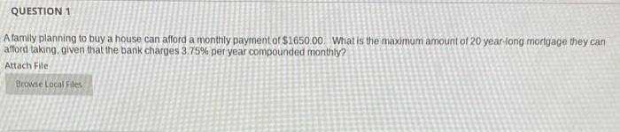 QUESTION 1
Afamily planning to buy a house can afford a monthly payment of $1650.00. What is the maximum amount of 20 year-long mortgage they can
afford taking, given that the bank charges 3.75% per year compounded monthly?
Attach File
Browse Local Files
