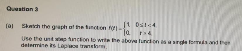 Question 3
(a)
Sketch the graph of the function f(t) =
1 0st<4,
0,
t24.
Use the unit step function to write the above function as a single formula and then
determine its Laplace transform.
