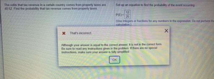 Set-up an equation to find the probability of the event occurring
The odds that tax revenue in a certain country comes from property taxes are
48 52. Find the probability that tax revenue comes from property taxes
12
PE)
25
(Use integers or fractions for any numbers in the expression. Do not perform the
calculation)
x That's incorrect
Although your answer is equal to the correct answer, it is not in the correct form
Be sure to read any instructions given in the problem If there are no special
instructions, make sure your answer is fully simplified
OK
