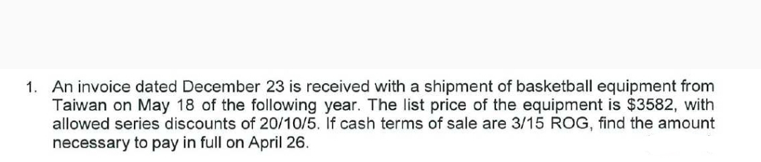 1. An invoice dated December 23 is received with a shipment of basketball equipment from
Taiwan on May 18 of the following year. The list price of the equipment is $3582, with
allowed series discounts of 20/10/5. If cash terms of sale are 3/15 ROG, find the amount
necessary to pay in full on April 26.