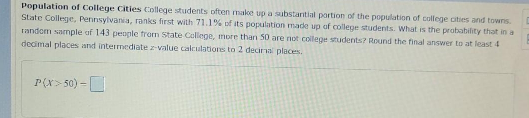 Population of College Cities College students often make up a substantial portion of the population of college cities and towns.
State College, Pennsylvania, ranks first with 71.1% of its population made up of college students. What is the probability that in a
random sample of 143 people from State College, more than 50 are not college students? Round the final answer to at least 4
decimal places and intermediate z-value calculations to 2 decimal places.
P(X>50) =
