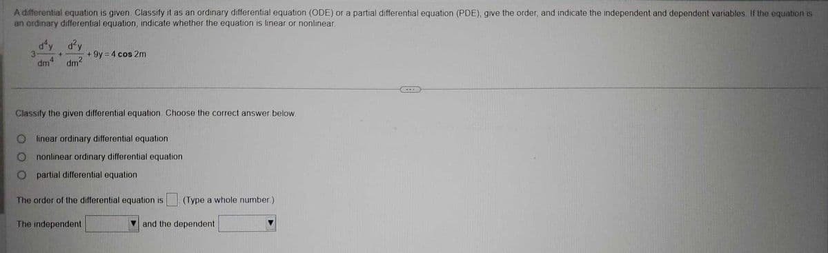 A differential equation is given Classify it as an ordinary differential equation (ODE) or a partial differential equation (PDE), give the order, and indicate the independent and dependent variables. If the equation is
an ordinary differential equation, indicate whether the equation is linear or nonlinear
3
d'y d²y
2
dm²
4
dm
4
+9y=4 cos 2m
Classify the given differential equation. Choose the correct answer below
linear ordinary differential equation
nonlinear ordinary differential equation
partial differential equation
The order of the differential equation is
The independent
(Type a whole number)
and the dependent