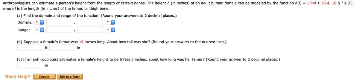 Anthropologists can estimate a person's height from the length of certain bones. The height h (in inches) of an adult human female can be modeled by the function h(1)
where / is the length (in inches) of the femur, or thigh bone.
(a) Find the domain and range of the function. (Round your answers to 2 decimal places.)
Domain: ? ↑
? ↑
Range: ? ↑
(b) Suppose a female's femur was 16 inches long. About how tall was she? (Round your answers to the nearest inch.)
ft
in
Need Help?
?
(c) If an anthropologist estimates a female's height to be 5 feet 3 inches, about how long was her femur? (Round your answer to 2 decimal places.)
in
Read It
↑
Talk to a Tutor
=
1.94/+ 28.4, 16 ≤ / ≤ 25,