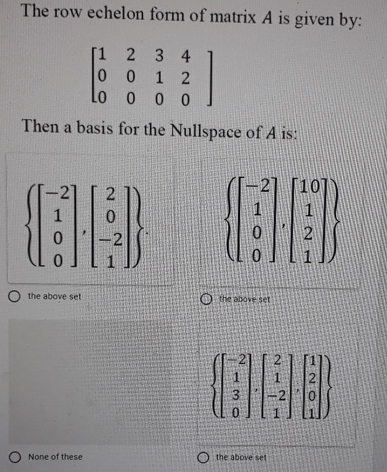 The row echelon form of matrix A is given by:
2 3 4
0 0 1 2
Lo
[1
* 0 0
Then a basis for the Nullspace of A is:
-2]
2
21 [10]
2
O the above set
O the above set
1.
2.
3
-2
0.
None of these
O the above set
