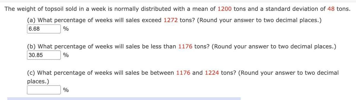 The weight of topsoil sold in a week is normally distributed with a mean of 1200 tons and a standard deviation of 48 tons.
(a) What percentage of weeks will sales exceed 1272 tons? (Round your answer to two decimal places.)
6.68
%
(b) What percentage of weeks will sales be less than 1176 tons? (Round your answer to two decimal places.)
30.85
%
(c) What percentage of weeks will sales be between 1176 and 1224 tons? (Round your answer to two decimal
places.)
%