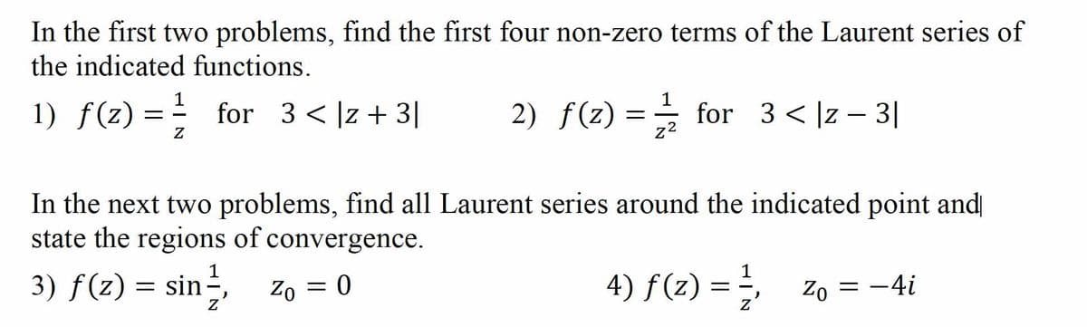 In the first two problems, find the first four non-zero terms of the Laurent series of
the indicated functions.
1
1) f(z) = for 3<]z+3|
2) f(z)
for 3 < |z – 3|
In the next two problems, find all Laurent series around the indicated point and
state the regions of convergence.
1
3) f(z) =
4) f(z) =
},
Zo = -4i
Zo = 0
