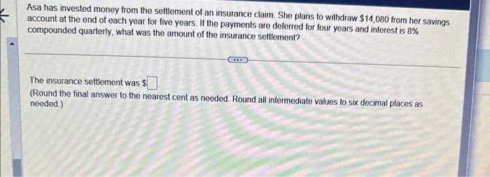 Asa has invested money from the settlement of an insurance claim. She plans to withdraw $14,080 from her savings
account at the end of each year for five years. If the payments are deferred for four years and interest is 8%
compounded quarterly, what was the amount of the insurance settlement?
The insurance settlement was $
(Round the final answer to the nearest cent as needed. Round all intermediate values to six decimal places as
needed)