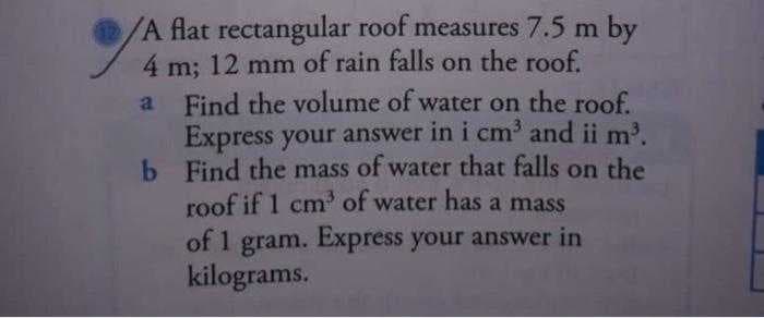 /A flat rectangular roof measures 7.5 m by
4 m; 12 mm of rain falls on the roof.
a
b
Find the volume of water on the roof.
Express your answer in i cm³ and ii m³.
Find the mass of water that falls on the
roof if 1 cm³ of water has a mass
of 1 gram. Express your answer in
kilograms.