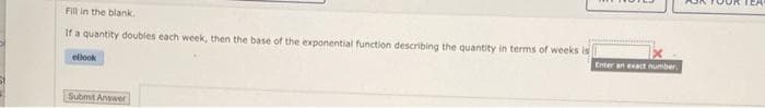 Fill in the blank.
If a quantity doubles each week, then the base of the exponential function describing the quantity in terms of weeks is
Enter an evact number.
ellook
Submit Answer
