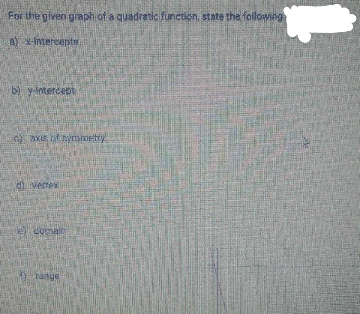 For the given graph of a quadratic function, state the following
a) x-intercepts
b) y-intercept
c) axis of symmetry
d) vertex
e) domain
f) range
1.
