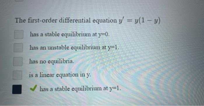 The first-order differential equation y' = y(1 - y)
has a stable equilibrium at y=0.
has an unstable equilibrium at y-1.
has no equilibria.
is a linear equation in y.
has a stable equilibrium at y-1.