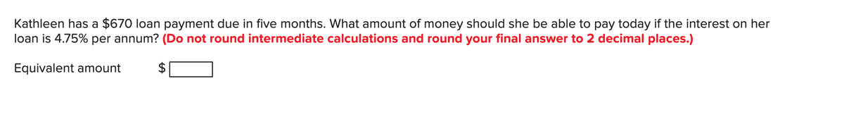 Kathleen has a $670 loan payment due in five months. What amount of money should she be able to pay today if the interest on her
loan is 4.75% per annum? (Do not round intermediate calculations and round your final answer to 2 decimal places.)
Equivalent amount
$
