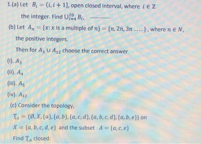 1.(a) Let B = (i, i + 1], open closed interval, where i EZ
%3D
the integer. Find U?, Bi,
(b) Let An = {x: x is a multiple of n} = {n, 2n, 3n ....}, where n EN,
%3D
the positive integers.
Then for A U A,2 choose the correct answer
(i). Az
(ii). A4
(iii). Ag
(iv). A12
(c) Consider the topology,
Tx = {Ø, X, {a}, {a, b}, {a, c, d}, {a, b, c, d}, {a,b, e}} on
X = {a, b, c, d, e} and the subset A {a, c, e}
%3D
Find TA closed:
