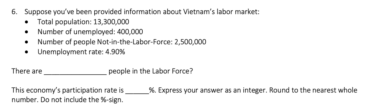 6. Suppose you've been provided information about Vietnam's labor market:
Total population: 13,300,000
Number of unemployed: 400,000
Number of people Not-in-the-Labor-Force: 2,500,000
Unemployment rate: 4.90%
There are
people in the Labor Force?
This economy's participation rate is
number. Do not include the %-sign.
%. Express your answer as an integer. Round to the nearest whole
