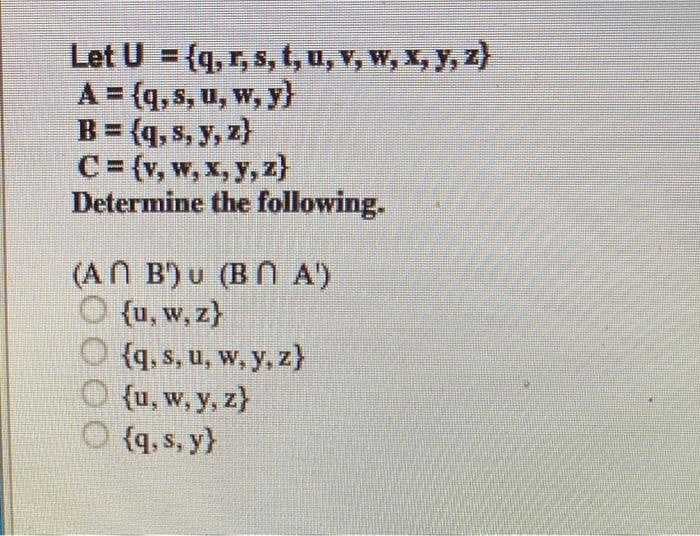 Let U = {q, r, s, t, u, v, W, X, y, z)
A = (q, s, u, w, y}
B = (q, s, y, z)
C= (v, w, x, y, z}
Determine the following.
(AN B') u (BN A)
O {u, w, z}
O {q, s, u, w, y, z}
O {u, w, y, z}
{q, s, y}
