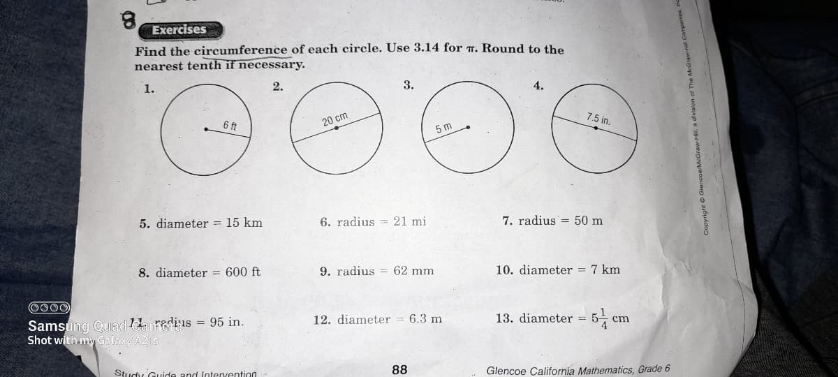 Exercises
Find the circumference of each circle. Use 3.14 for T. Round to the
nearest tenth if necessary.
1.
2.
3.
4.
7.5 in.
6 ft
20 cm
5 m
5. diameter = 15 km
6. radius = 21 mi
7. radius = 50 m
8. diameter = 600 ft
9. radius = 62 mm
10. diameter = 7 km
0000
13. diameter = 5-
Samsung Quad Uanedis = 95 in.
Shot with my Galaxy A21s
12. diameter = 6.3 m
cm
Study Guide and Intervention
88
Glencoe Çalifornia Mathematics, Grade 6
Copyright Giencoe/McGraw-H
