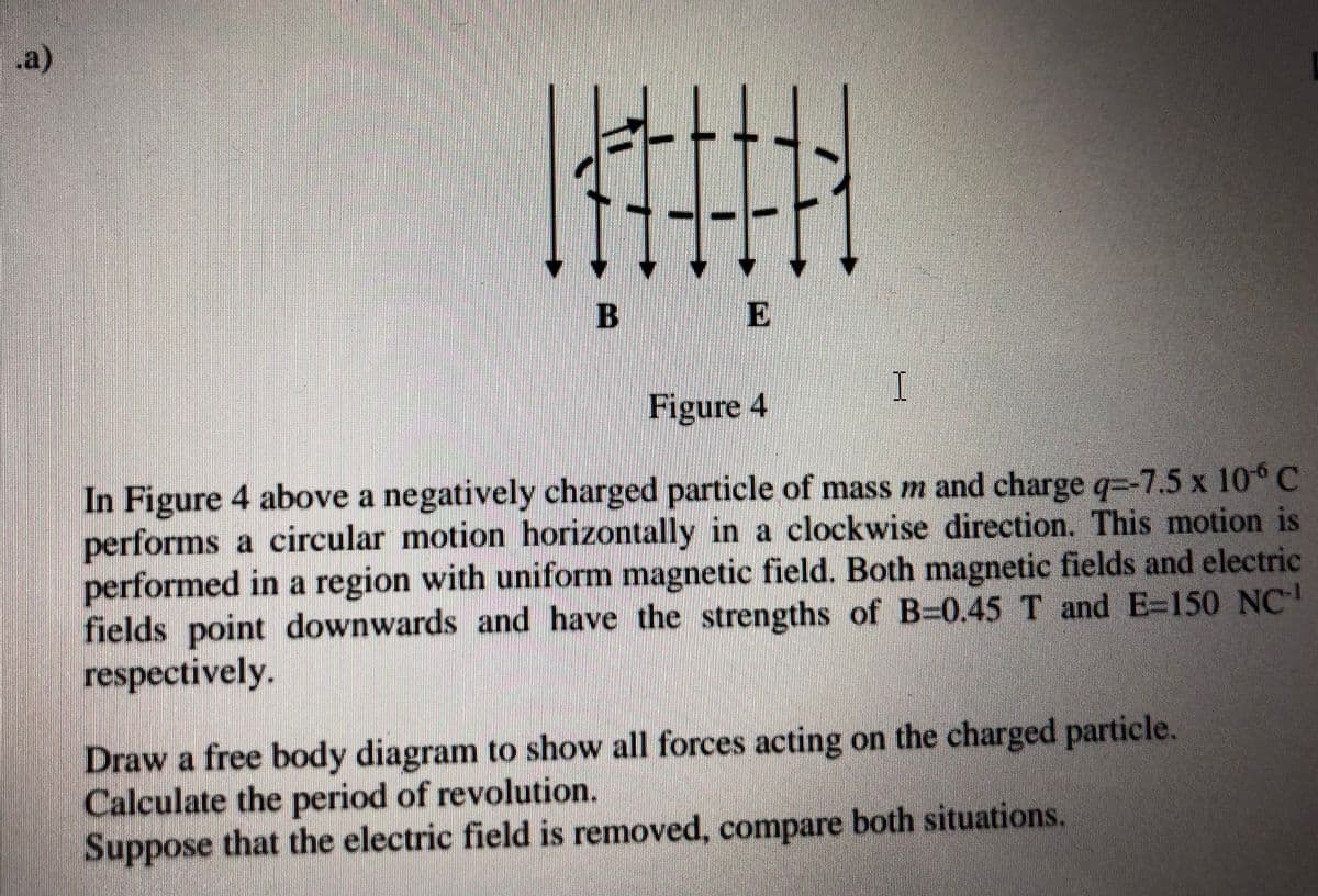 a)
E
Figure 4
In Figure 4 above a negatively charged particle of mass m and charge q=-7.5 x 10° C
performs a circular motion horizontally in a clockwise direction. This motion is
performed in a region with uniform magnetic field. Both magnetic fields and electric
fields
point downwards and have the strengths of B=0.45 T and E=150 NC
respectively.
Draw a free body diagram to show all forces acting on the charged particle.
Calculate the period of revolution.
Suppose that the electric field is removed, compare both situations.
