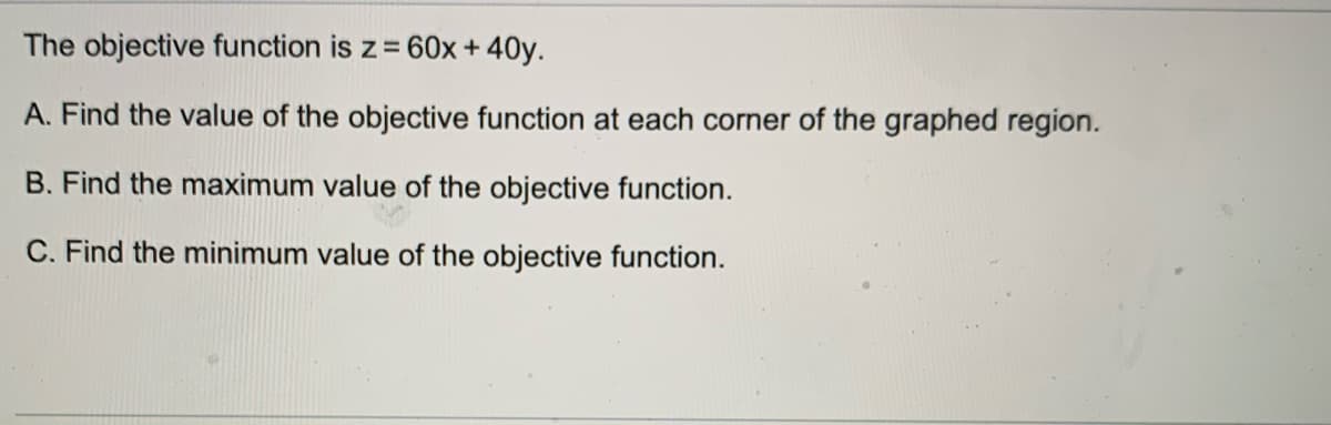 The objective function is z=
60x + 40y.
A. Find the value of the objective function at each corner of the graphed region.
B. Find the maximum value of the objective function.
C. Find the minimum value of the objective function.
