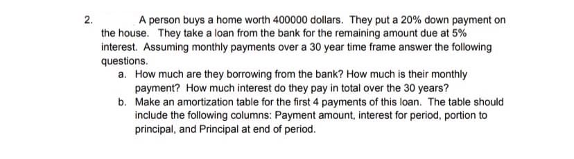 2.
A person buys a home worth 400000 dollars. They put a 20% down payment on
the house. They take a loan from the bank for the remaining amount due at 5%
interest. Assuming monthly payments over a 30 year time frame answer the following
questions.
a. How much are they borrowing from the bank? How much is their monthly
payment? How much interest do they pay in total over the 30 years?
b. Make an amortization table for the first 4 payments of this loan. The table should
include the following columns: Payment amount, interest for period, portion to
principal, and Principal at end of period.