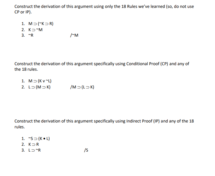 Construct the derivation of this argument using only the 18 Rules we've learned (so, do not use
CP or IP).
1. M> (~K>R)
2. K-"M
3. "R
/~M
Construct the derivation of this argument specifically using Conditional Proof (CP) and any of
the 18 rules.
1. M> (K v "L)
2. L5 (M> K)
/M> (LD K)
Construct the derivation of this argument specifically using Indirect Proof (IP) and any of the 18
rules.
1. "S> (K • L)
2. КъR
3. LɔR
/S
